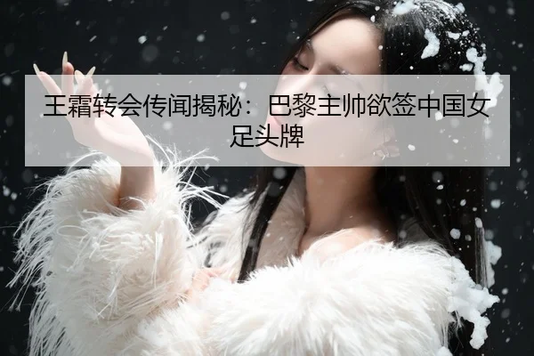 王霜转会传闻揭秘：巴黎主帅欲签中国女足头牌